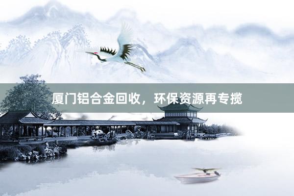 厦门铝合金回收，环保资源再专揽